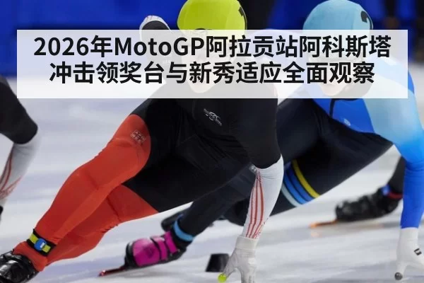 2026年MotoGP阿拉贡站阿科斯塔冲击领奖台与新秀适应全面观察
